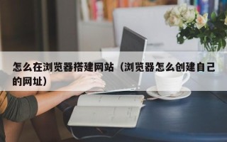 宝应县怎么在浏览器搭建网站（浏览器怎么创建自己的网址）