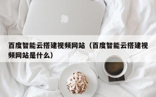 宝应县百度智能云搭建视频网站（百度智能云搭建视频网站是什么）
